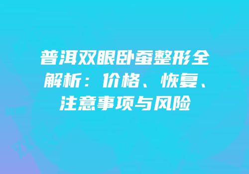 普洱双眼卧蚕整形全解析：价格、恢复、注意事项与风险