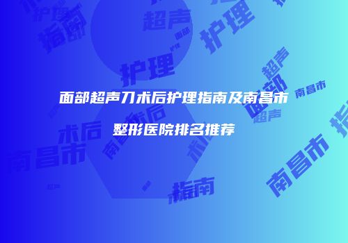 面部超声刀术后护理指南及南昌市整形医院排名推荐