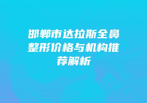 邯郸市达拉斯全鼻整形价格与机构推荐解析