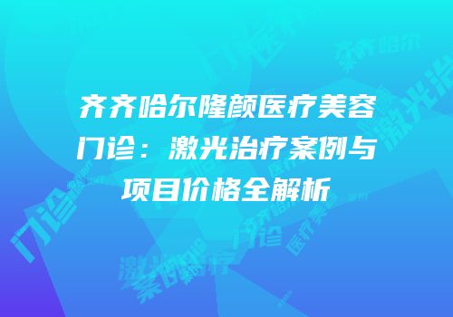 齐齐哈尔隆颜医疗美容门诊：激光治疗案例与项目价格全解析