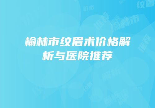 榆林市纹眉术价格解析与医院推荐
