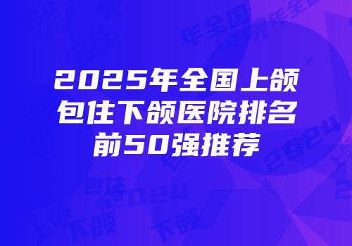 2025年全国上颌包住下颌医院排名前50强推荐