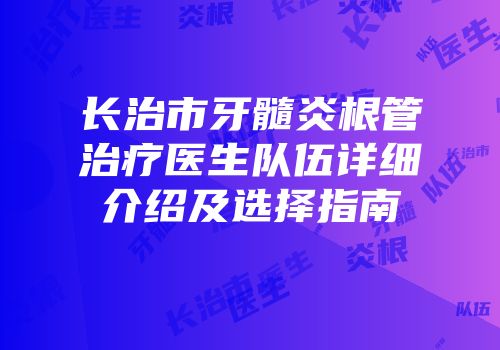 长治市牙髓炎根管治疗医生队伍详细介绍及选择指南