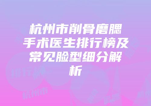 杭州市削骨磨腮手术医生排行榜及常见脸型细分解析