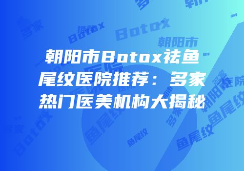 朝阳市Botox祛鱼尾纹医院推荐：多家热门医美机构大揭秘