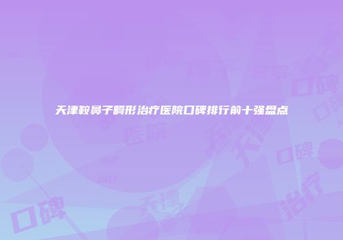 天津鞍鼻子畸形治疗医院口碑排行前十强盘点