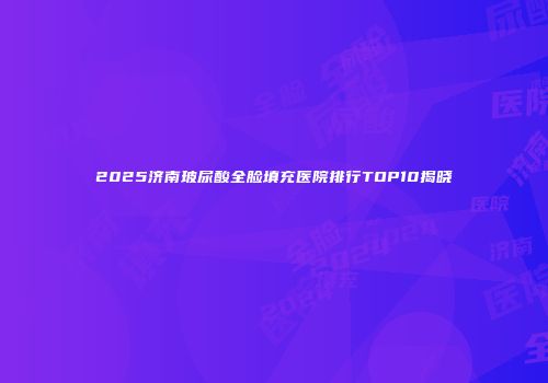 2025济南玻尿酸全脸填充医院排行TOP10揭晓
