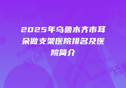 2025年乌鲁木齐市耳朵做支架医院排名及医院简介