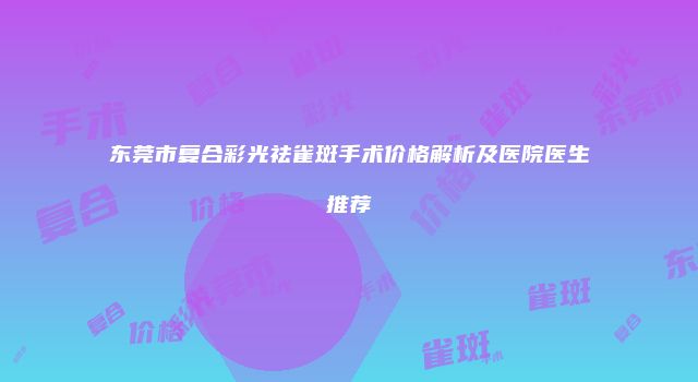 东莞市复合彩光祛雀斑手术价格解析及医院医生推荐