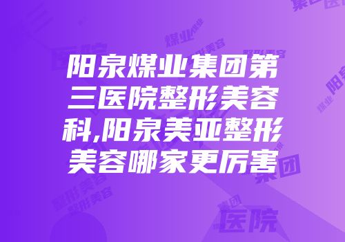 阳泉煤业集团第三医院整形美容科,阳泉美亚整形美容哪家更厉害