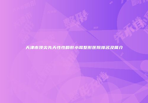 天津市顶尖先天性性畸形小耳整形医院排名及简介