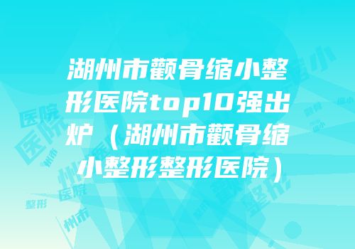 湖州市颧骨缩小整形医院top10强出炉（湖州市颧骨缩小整形整形医院）