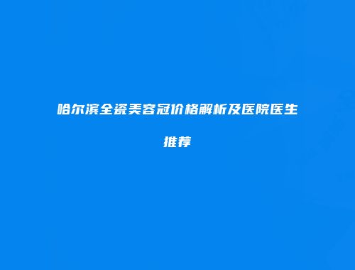 哈尔滨全瓷美容冠价格解析及医院医生推荐