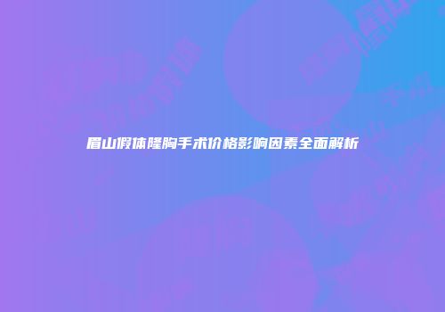 眉山假体隆胸手术价格影响因素全面解析