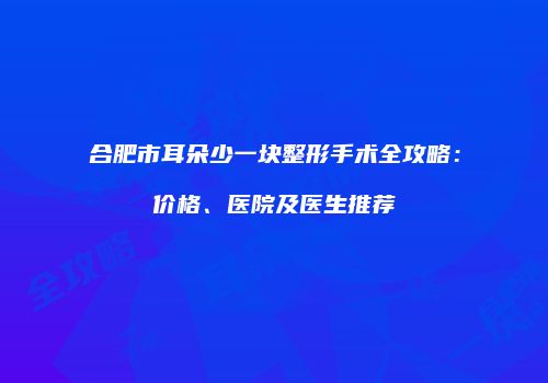 合肥市耳朵少一块整形手术全攻略：价格、医院及医生推荐