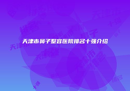 天津市鼻子整容医院排名十强介绍