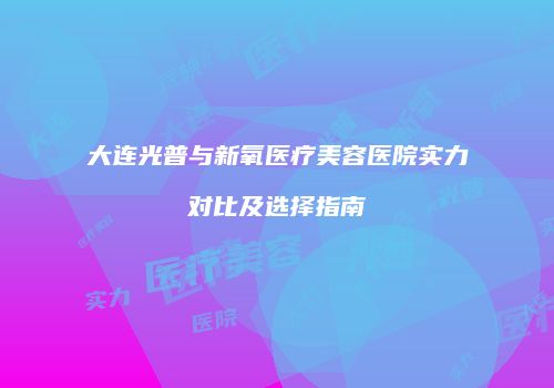大连光普与新氧医疗美容医院实力对比及选择指南