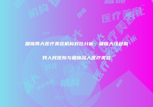 盘锦两大医疗美容机构对比分析：盘锦大洼县前列人民医院与盘锦名人医疗美容