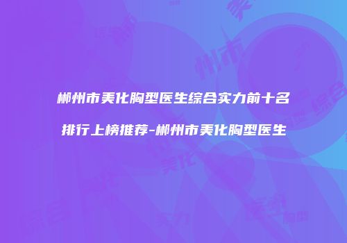 郴州市美化胸型医生综合实力前十名排行上榜推荐-郴州市美化胸型医生