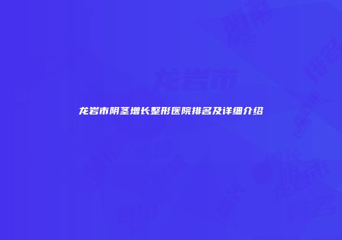 龙岩市阴茎增长整形医院排名及详细介绍