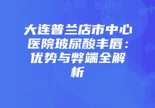大连普兰店市中心医院玻尿酸丰唇：优势与弊端全解析