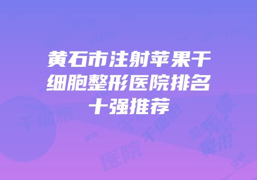 黄石市注射苹果干细胞整形医院排名十强推荐