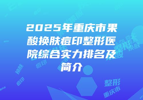 2025年重庆市果酸换肤痘印整形医院综合实力排名及简介