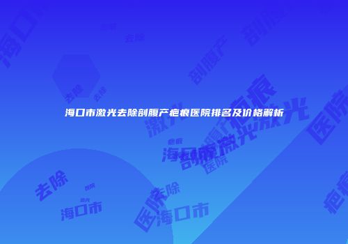 海口市激光去除剖腹产疤痕医院排名及价格解析