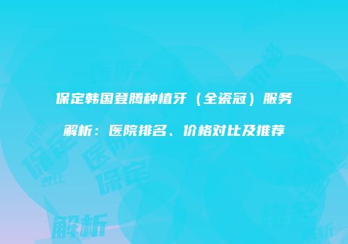 保定韩国登腾种植牙（全瓷冠）服务解析：医院排名、价格对比及推荐