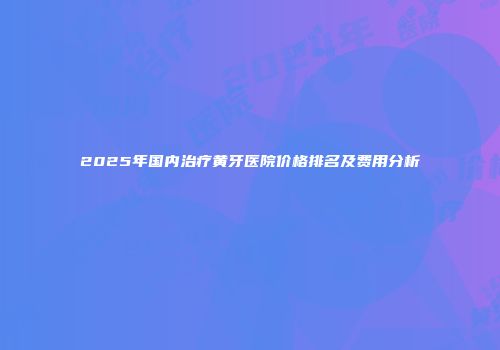 2025年国内治疗黄牙医院价格排名及费用分析