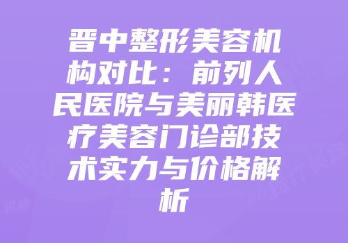晋中整形美容机构对比：前列人民医院与美丽韩医疗美容门诊部技术实力与价格解析