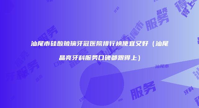 汕尾市硅酸玻璃牙冠医院排行榜便宜又好（汕尾晶亮牙科服务口碑都跟得上）
