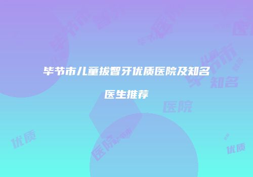 毕节市儿童拔智牙优质医院及知名医生推荐