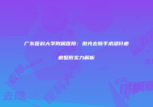 广东医科大学附属医院：激光去除手术缝针疤痕整形实力解析