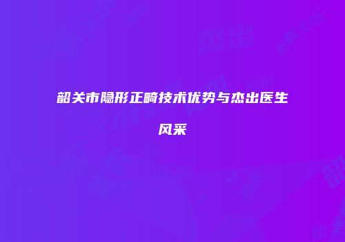 韶关市隐形正畸技术优势与杰出医生风采