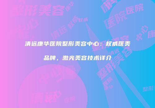 清远康华医院整形美容中心：权威医美品牌，激光美容技术详介