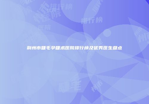 荆州市睫毛孕睫术医院排行榜及优秀医生盘点