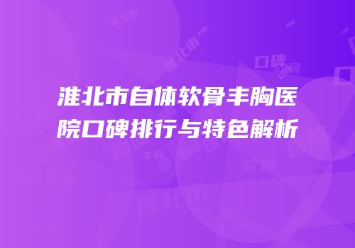 淮北市自体软骨丰胸医院口碑排行与特色解析