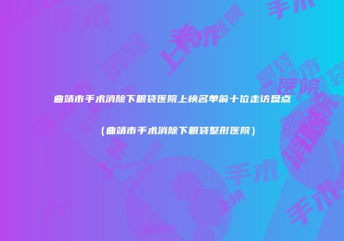 曲靖市手术消除下眼袋医院上榜名单前十位走访盘点（曲靖市手术消除下眼袋整形医院）