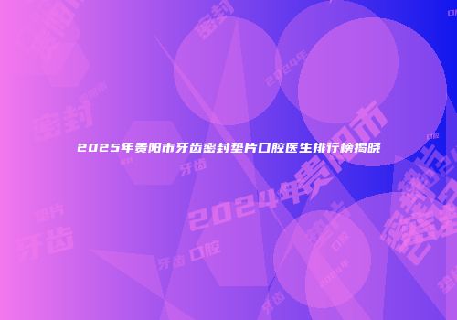 2025年贵阳市牙齿密封垫片口腔医生排行榜揭晓