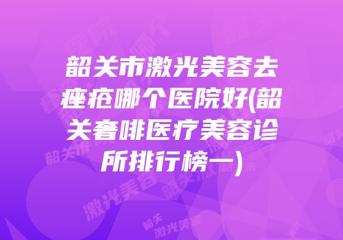 韶关市激光美容去痤疮哪个医院好(韶关奢啡医疗美容诊所排行榜一)