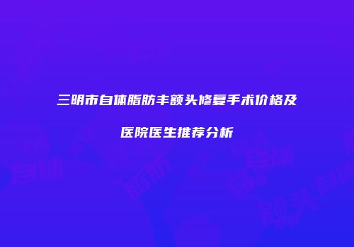 三明市自体脂肪丰额头修复手术价格及医院医生推荐分析