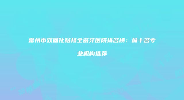 常州市双固化粘接全瓷牙医院排名榜：前十名专业机构推荐