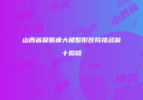 山西省吸脂瘦大腿整形医院排名前十揭晓