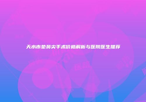 天水市垫鼻尖手术价格解析与医院医生推荐