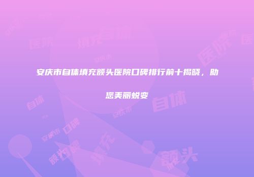 安庆市自体填充额头医院口碑排行前十揭晓，助您美丽蜕变