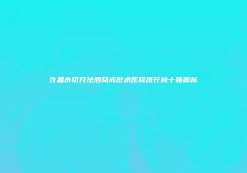 许昌市切开法酒窝成形术医院排行榜十强解析