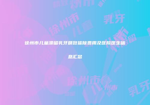 徐州市儿童滞留乳牙精致拔除费用及医院医生信息汇总