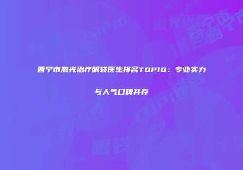 西宁市激光治疗眼袋医生排名TOP10：专业实力与人气口碑并存