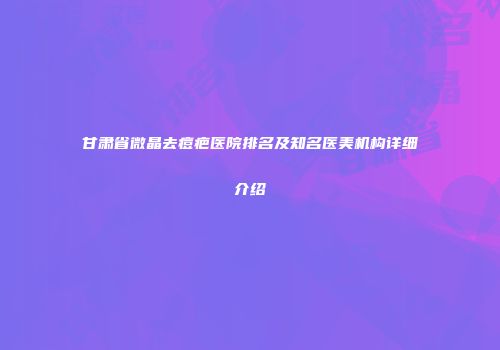 甘肃省微晶去痘疤医院排名及知名医美机构详细介绍